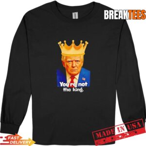 Trump You're Not The King Shirt 2 Trump You're Not The King Long Sleve.jpg